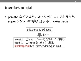 8



invokespecial
• private なインスタンスメソッド、コンストラクタ、
  super メソッドの呼び出し → invokespecial

              this.checkIndex(index);
                            javac
    aload_0 // this (レシーバ) をスタックに積む
    iload_1 // index をスタックに積む
    invokespecial MyList#checkIndex(int):void
 