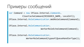 Примеры сообщений
var Command = new CPlase.Internal.Commands.
           ClearCacheCommand(RESOURCE_NAME, LocalUrl);
CPlase.Internal.RoleCommunicatior.WebRoleCommand(Command);

CPlase.Internal.RoleCommunicatior.
                          WorkerRoleEchoCommand(Command);

CPlase.Internal.RoleCommunicatior.
              WorkerRoleCommand(typeof(QueueHandlerType));
 