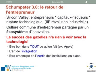 17/04/13                           Schumpeter 3.0           4

Schumpeter 3.0: le retour de
l’entrepreneur
• Silicon Valley: entrepreneurs * capitaux-risqueurs *
  rupture technologique (III° révolution industrielle)
• Culture commune d’entrepreneur partagée par un
  écosystème d’innovation.
• Le succès des gazelles n’a rien à voir avec la
  technologie!
  • Etre bon dans TOUT ce qu’on fait (ex. Apple)
  • L’art de l’intégration
  • Etre émancipé de l’inertie des institutions en place.
 