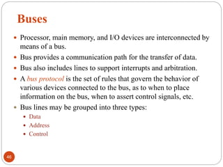 Buses
 Processor, main memory, and I/O devices are interconnected by
means of a bus.
 Bus provides a communication path for the transfer of data.
 Bus also includes lines to support interrupts and arbitration.
 A bus protocol is the set of rules that govern the behavior of
various devices connected to the bus, as to when to place
information on the bus, when to assert control signals, etc.
 Bus lines may be grouped into three types:
 Data
 Address
 Control
46
 