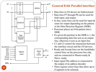 DATAIN
DATAOUT
Data
Direction
Re
gister
Register
select
Status
and
control
Accept
Ready
R/W
RS0
RS1
RS2
My-address
INTR
C1
C2
P7
P0
D7
D0
General 8-bit Parallel interface
• Data lines to I/O device are bidirectional.
• Data lines P7 through P0 can be used for
both input, and output.
• In fact, some lines can be used for input &
some for output depending on the pattern
in the Data Direction Register (DDR).
• Processor places an 8-bit pattern into a
DDR.
• If a given bit position in the DDR is 1, the
corresponding data line acts as an output
line, otherwise it acts as an input line.
• C1 and C2 control the interaction between
the interface circuit and the I/O devices.
• Ready and Accept lines are the handshake
control lines on the processor bus side,
and are connected to Master-ready &
Slave- ready.
• Input signal My-address is connected to
the output of an address decoder.
• Three register select lines that allow up to
8 registers to be selected.
69
 
