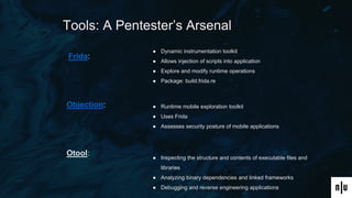 Tools: A Pentester’s Arsenal
Frida:
Objection:
Otool:
● Dynamic instrumentation toolkit
● Allows injection of scripts into application
● Explore and modify runtime operations
● Package: build.frida.re
● Runtime mobile exploration toolkit
● Uses Frida
● Assesses security posture of mobile applications
● Inspecting the structure and contents of executable files and
libraries
● Analyzing binary dependencies and linked frameworks
● Debugging and reverse engineering applications
 