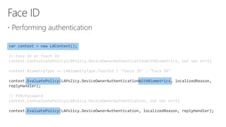 
var context = new LAContext();
// Face ID or Touch ID
context.CanEvaluatePolicy(LAPolicy.DeviceOwnerAuthenticationWithBiometrics, out var err1)
context.BiometryType == LABiometryType.TouchId ? "Touch ID" : "Face ID"
context.EvaluatePolicy(LAPolicy.DeviceOwnerAuthenticationWithBiometrics, localizedReason,
replyHandler);
// PIN/Password
context.CanEvaluatePolicy(LAPolicy.DeviceOwnerAuthentication, out var err2)
context.EvaluatePolicy(LAPolicy.DeviceOwnerAuthentication, localizedReason, replyHandler);
 