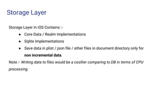 Storage Layer
Storage Layer in iOS Contains :-
● Core Data / Realm Implementations
● Sqlite Implementations
● Save data in plist / json file / other files in document directory only for
non incremental data.
Note :- Writing data to files would be a costlier comparing to DB in terms of CPU
processing.
 