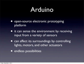 Arduino
                    • open-source electronic prototyping
                           platform
                    • it can sense the environment by receiving
                           input from a variety of sensors
                    • can affect its surroundings by controlling
                           lights, motors, and other actuators
                    • endless possibilities
Friday, December 2, 2011
 