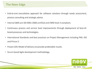 The Neev Edge 
• End-to-end consultative approach for software solutions through needs assessment, 
process consulting and strategic advice. 
• Internal QMS are ISO 9001-2008 certified and CMM level 3 compliant. 
• Continuous process and service level improvements through deployment of best-of-breed 
processes and technologies. 
• International Standards and best practices on Project Management including PMI, ISO 
and Prince-2. 
• Proven EDC Model of delivery to provide predictable results. 
• Scrum based Agile development methodology. 
 