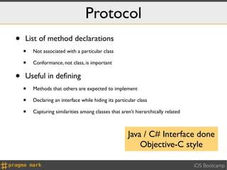 Protocol
•   List of method declarations
    •   Not associated with a particular class

    •   Conformance, not class, is important


•   Useful in deﬁning
    •   Methods that others are expected to implement

    •   Declaring an interface while hiding its particular class

    •   Capturing similarities among classes that aren't hierarchically related



                                                      Java / C# Interface done
                                                          Objective-C style

                                                                                  iOS Bootcamp
 