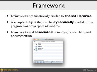 Framework
•   Frameworks are functionally similar to shared libraries

•   A compiled object that can be dynamically loaded into a
    program's address space at runtime

•   Frameworks add associated resources, header ﬁles, and
    documentation




                                                     iOS Bootcamp
 