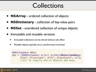 Collections
•   NSArray - ordered collection of objects

•   NSDictionary - collection of key-value pairs

•   NSSet - unordered collection of unique objects

•   Immutable and mutable versions
    •    Immutable collections can be shared without side effect

    •    Mutable objects typically carry a performance overhead


        NSDictionary *dic;
        dic = [[NSDictionary alloc] initWithObjectsAndKeys:
              @"ga", @"username", @"42", @"password", nil];
              //nil to signify end of objects and keys.



                                                                   iOS Bootcamp
 