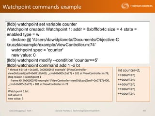 Watchpoint commands example
iOS Debugging | Part I Dawid Planeta | Technology Development 48
(lldb) watchpoint set variable counter
Watchpoint created: Watchpoint 1: addr = 0xbfffdb4c size = 4 state =
enabled type = w
declare @ '/Users/dawidplaneta/Documents/Objective-C
kruczki/example/example/ViewController.m:74'
watchpoint spec = 'counter'
new value: 0
(lldb) watchpoint modify --condition 'counter==5’
(lldb) watchpoint command add 1 -o bt
int counter=2;
++counter;
++counter;
++counter;
++counter;
++counter;
* thread #1: tid = 0x1c03, 0x00002f45 example`-[ViewController
viewDidLoad](self=0x0717b400, _cmd=0x005c5a77) + 101 at ViewController.m:78,
stop reason = watchpoint 1
frame #0: 0x00002f45 example`-[ViewController viewDidLoad](self=0x0717b400,
_cmd=0x005c5a77) + 101 at ViewController.m:78
...
Watchpoint 1 hit:
old value: 0
new value: 5
 
