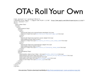 OTA: Roll Your Own
<?xml version="1.0" encoding="UTF-8"?>
<!DOCTYPE plist PUBLIC "-//Apple//DTD PLIST 1.0//EN" "http://www.apple.com/DTDs/PropertyList-1.0.dtd">
<plist version="1.0">
<dict>
  <key>items</key>
  <array>
    <dict>
       <key>assets</key>
       <array>
         <dict>
           <key>kind</key><string>software-package</string>
           <key>url</key><string>$artifacts_url/$project_app.ipa</string>
         </dict>
         <dict>
           <key>kind</key><string>full-size-image</string>
           <key>needs-shine</key><true/>
           <key>url</key><string>$artifacts_url/$full_size_image_name</string>
         </dict>
         <dict>
           <key>kind</key><string>display-image</string>
           <key>needs-shine</key><true/>
           <key>url</key><string>$artifacts_url/$display_image_name</string>
         </dict>
       </array>
       <key>metadata</key>
       <dict>
         <key>bundle-identifier</key> <string>$bundle_identifier</string>
         <key>bundle-version</key><string>$short_version_string $build_number</string>
         <key>kind</key><string>software</string>
         <key>subtitle</key><string>$environment_name</string>
         <key>title</key><string>$project_app</string>
       </dict>
    </dict>
  </array>
</dict>
</plist>


       itms-services://?action=download-manifest&url=http://host.example/project_name.acceptance.app.plist
 