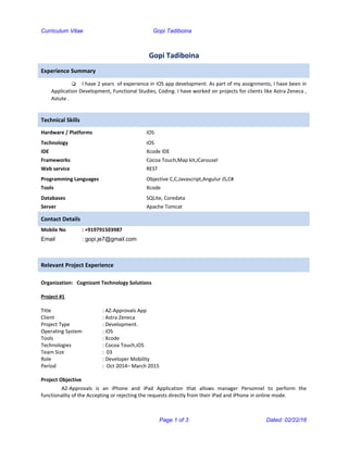 Curriculum Vitae Gopi Tadiboina
Gopi Tadiboina
Experience Summary
 I have 2 years of experience in iOS app development. As part of my assignments, I have been in
Application Development, Functional Studies, Coding. I have worked on projects for clients like Astra Zeneca ,
Astute .
Technical Skills
Hardware / Platforms iOS
Technology
IDE
Frameworks
Web service
iOS
Xcode IDE
Cocoa Touch,Map kit,iCarousel
REST
Programming Languages
Tools
Objective C,C,Javascript,Angulur JS,C#
Xcode
Databases
Server
SQLite, Coredata
Apache Tomcat
Contact Details
Mobile No : +919791503987
Email : gopi.je7@gmail.com
Relevant Project Experience
Organization: Cognizant Technology Solutions
Project #1
Title : AZ-Approvals App
Client : Astra Zeneca
Project Type : Development.
Operating System : iOS
Tools : Xcode
Technologies : Cocoa Touch,iOS
Team Size : 03
Role : Developer Mobility
Period : Oct 2014– March 2015
Project Objective
AZ-Approvals is an iPhone and iPad Application that allows manager Personnel to perform the
functionality of the Accepting or rejecting the requests directly from their iPad and iPhone in online mode.
Page 1 of 3 Dated: 02/22/16
 