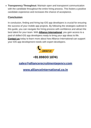 Conclusion
In conclusion, finding and hiring top iOS app developers is crucial for ensuring
the success of your mobile app projects. By following the strategies outlined in
this guide, you can navigate the hiring process with confidence and attract the
best talent for your team. With Alliance International, you gain access to a
pool of skilled iOS app developers ready to bring your app ideas to life.
Contact us today to learn more about how Alliance International can support
your iOS app development needs with expert developers.
+91 89800 18741
sales@alliancerecruitmentagency.com
www.allianceinternational.co.in
Transparency Throughout: Maintain open and transparent communication
with the candidate throughout the entire hiring process. This fosters a positive
candidate experience and increases the chance of acceptance.
 