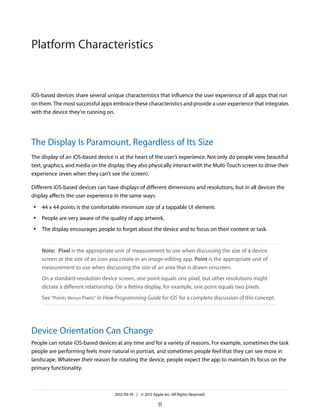 Platform Characteristics


iOS-based devices share several unique characteristics that influence the user experience of all apps that run
on them. The most successful apps embrace these characteristics and provide a user experience that integrates
with the device they’re running on.




The Display Is Paramount, Regardless of Its Size
The display of an iOS-based device is at the heart of the user’s experience. Not only do people view beautiful
text, graphics, and media on the display, they also physically interact with the Multi-Touch screen to drive their
experience (even when they can’t see the screen).

Different iOS-based devices can have displays of different dimensions and resolutions, but in all devices the
display affects the user experience in the same ways:
 ●   44 x 44 points is the comfortable minimum size of a tappable UI element.
 ●   People are very aware of the quality of app artwork.
 ●   The display encourages people to forget about the device and to focus on their content or task.


     Note: Pixel is the appropriate unit of measurement to use when discussing the size of a device
     screen or the size of an icon you create in an image-editing app. Point is the appropriate unit of
     measurement to use when discussing the size of an area that is drawn onscreen.
     On a standard-resolution device screen, one point equals one pixel, but other resolutions might
     dictate a different relationship. On a Retina display, for example, one point equals two pixels.
     See “Points Versus Pixels” in View Programming Guide for iOS for a complete discussion of this concept.




Device Orientation Can Change
People can rotate iOS-based devices at any time and for a variety of reasons. For example, sometimes the task
people are performing feels more natural in portrait, and sometimes people feel that they can see more in
landscape. Whatever their reason for rotating the device, people expect the app to maintain its focus on the
primary functionality.



                                     2012-09-19 | © 2012 Apple Inc. All Rights Reserved.

                                                             11
 