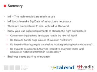 2014 © Trivadis
Summary
•  IoT – The technologies are ready to use
•  IoT tends to make Big Data infrastructures necessary
•  There are architectures to deal with IoT -> Backend
•  Know your use case/requirements to choose the right architecture
•  Can my existing backend landscape handle the new IoT load?
•  Do I have to handle huge amount of events in “real-time”?
•  Do I need to filter/aggregate data before invoking existing backend systems?
•  Do I want to do Advanced Analytics (predictive analytics) where large
amounts of historical information is necessary?
•  Business cases starting to increase
19.11.2014
IoT Architektur
33
 