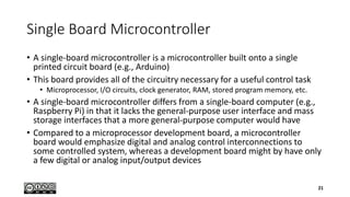 Single Board Microcontroller
• A single-board microcontroller is a microcontroller built onto a single
printed circuit board (e.g., Arduino)
• This board provides all of the circuitry necessary for a useful control task
• Microprocessor, I/O circuits, clock generator, RAM, stored program memory, etc.
• A single-board microcontroller differs from a single-board computer (e.g.,
Raspberry Pi) in that it lacks the general-purpose user interface and mass
storage interfaces that a more general-purpose computer would have
• Compared to a microprocessor development board, a microcontroller
board would emphasize digital and analog control interconnections to
some controlled system, whereas a development board might by have only
a few digital or analog input/output devices
21
 