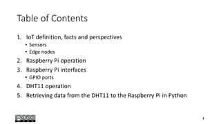 Table of Contents
1. IoT definition, facts and perspectives
• Sensors
• Edge nodes
2. Raspberry Pi operation
3. Raspberry Pi interfaces
• GPIO ports
4. DHT11 operation
5. Retrieving data from the DHT11 to the Raspberry Pi in Python
3
 