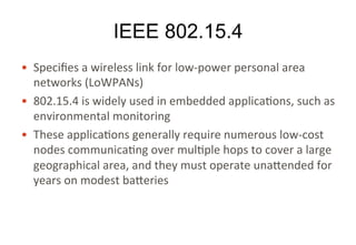 IEEE 802.15.4
• Specifies	a	wireless	link	for	low-power	personal	area	
networks	(LoWPANs)
• 802.15.4	is	widely	used	in	embedded	applications,	such	
as	environmental	monitoring
• These	applications	generally	require	numerous	low-cost	
nodes	communicating	over	multiple	hops	to	cover	a	large	
geographical	area,	and	they	must	operate	unattended	for	
years	on	modest	batteries
 