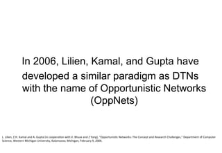 In 2006, Lilien, Kamal, and Gupta have
developed a similar paradigm as DTNs
with the name of Opportunistic Networks
(OppNets)
L.	Lilien,	Z.H.	Kamal	and	A.	Gupta	(in	cooperation	with	V.	Bhuse	and	Z	Yang),	"Opportunistic	Networks:	The	Concept	and	Research	Challenges,"	Department	of	Computer	
Science,	Western	Michigan	University,	Kalamazoo,	Michigan,	February	9,	2006.
 