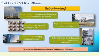 The Likely Best Solution Is Obvious.
Electrify Everything!
Renewable energy costs (wind & solar) are now
cheaper than natural gas and coal
Smart Meters for electrical
consumption are ubiquitous
“Green” hydrogen: A raging
(but good!) debate
New safer, compartmentalized
nuclear technology
Shifts in electrical demand cycles as
working from home becomes the
“new normal”
For a brief introduction on this concept, check out this short video
 
