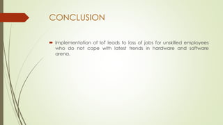 CONCLUSION
 Implementation of IoT leads to loss of jobs for unskilled employees
who do not cope with latest trends in hardware and software
arena.
 
