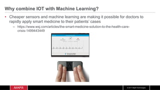 © 2017 MapR Technologies
Why combine IOT with Machine Learning?
•  Cheaper sensors and machine learning are making it possible for doctors to
rapidly apply smart medicine to their patients’ cases
–  https://www.wsj.com/articles/the-smart-medicine-solution-to-the-health-care-
crisis-1499443449
 