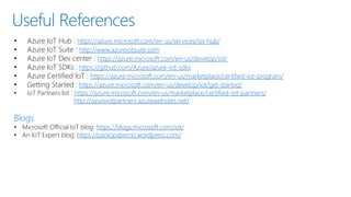 Useful References
• Azure IoT Hub : https://azure.microsoft.com/en-us/services/iot-hub/
• Azure IoT Suite : http://www.azureiotsuite.com
• Azure IoT Dev center : https://azure.microsoft.com/en-us/develop/iot/
• Azure IoT SDKs : https://github.com/Azure/azure-iot-sdks
• Azure Certified IoT : https://azure.microsoft.com/en-us/marketplace/certified-iot-program/
• Getting Started : https://azure.microsoft.com/en-us/develop/iot/get-started/
• IoT Partners list : https://azure.microsoft.com/en-us/marketplace/certified-iot-partners/
http://azureiotpartners.azurewebsites.net/
Blogs
• Microsoft Official IoT blog: https://blogs.microsoft.com/iot/
• An IoT Expert blog: https://paolopatierno.wordpress.com/
 