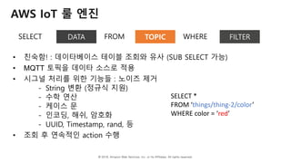 © 2018, Amazon Web Services, Inc. or Its Affiliates. All rights reserved.
AWS IoT 룰 엔진
SELECT DATA FROM TOPIC WHERE FILTER
• 친숙함! : 데이타베이스 테이블 조회와 유사 (SUB SELECT 가능)
• MQTT 토픽을 데이타 소스로 적용
• 시그널 처리를 위한 기능들 : 노이즈 제거
- String 변환 (정규식 지원)
- 수학 연산
- 케이스 문
- 인코딩, 해쉬, 암호화
- UUID, Timestamp, rand, 등
• 조회 후 연속적인 action 수행
SELECT *
FROM ‘things/thing-2/color’
WHERE color = ‘red’
 