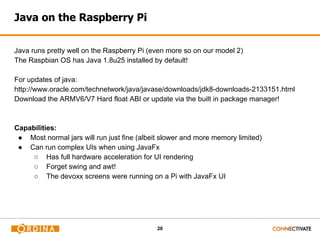 20
Java on the Raspberry Pi
Java runs pretty well on the Raspberry Pi (even more so on our model 2)
The Raspbian OS has Java 1.8u25 installed by default!
For updates of java:
http://www.oracle.com/technetwork/java/javase/downloads/jdk8-downloads-2133151.html
Download the ARMV6/V7 Hard float ABI or update via the built in package manager!
Capabilities:
● Most normal jars will run just fine (albeit slower and more memory limited)
● Can run complex UIs when using JavaFx
○ Has full hardware acceleration for UI rendering
○ Forget swing and awt!
○ The devoxx screens were running on a Pi with JavaFx UI
 