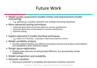 Tom Mens – IPA Fall Days – Zandvoort, Nederland – 4 November 2024
• Model quality assessment (model smells) and improvement (model
refactoring)
– E.g. splitting up a complex statechart into multiple interacting statecharts
• More advanced testing techniques
– Automatic generation of contracts based on scenario specifications
– Automatic generation of tests based on contract specifications
– Mutation testing
– ...
• Explore (dynamic?) model checking techniques
– E.g., based on LTL formulas, using Dwyer’s specification patterns, others?
• Model variability analysis
• Consider product families (e.g. different microwave variants) and analyse commonalities
and variabilities in their statechart models
• Design space exploration
• Analyse pros and cons of syntactically different, but semantically similar
statecharts
• Model composition and scalability
• Semantic variation
• Detecting if statechart is compatible with alternative statechart semantics
Future Work
 