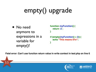 empty() upgrade 
• No need 
anymore to 
expressions in a 
variable for 
empty()! 
function myFunction() { 
return -2 ; 
} 
if (empty(myFunction() + 2)) { 
echo "This means 0!n"; 
} 
Fatal error: Can't use function return value in write context in test.php on line 6 
5.5 
 