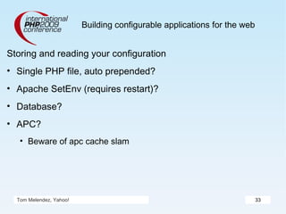 Building configurable applications for the web Storing and reading your configuration Single PHP file, auto prepended? Apache SetEnv (requires restart)? Database? APC? Beware of apc cache slam Tom Melendez, Yahoo! 