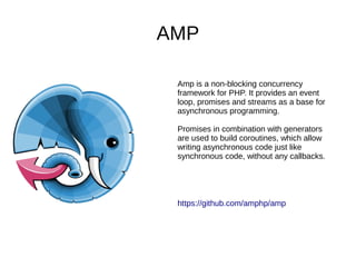 AMP
Amp is a non-blocking concurrency
framework for PHP. It provides an event
loop, promises and streams as a base for
asynchronous programming.
Promises in combination with generators
are used to build coroutines, which allow
writing asynchronous code just like
synchronous code, without any callbacks.
https://github.com/amphp/amp
 