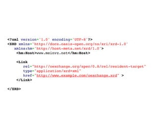 <?xml version='1.0' encoding='UTF-8'?>
<XRD xmlns='http://docs.oasis-open.org/ns/xri/xrd-1.0'
   xmlns:hm='http://host-meta.net/xrd/1.0'>
    <hm:Host>www.meinvz.net</hm:Host>

        <Link
           rel="http://oexchange.org/spec/0.8/rel/resident-target"
           type="application/xrd+xml"
           href="http://www.example.com/oexchange.xrd" >
        </Link>

</XRD>
 