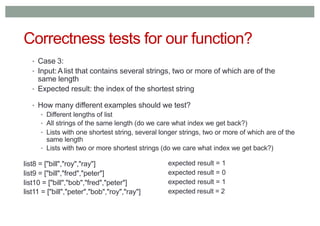 Correctness tests for our function?
• Case 3:
• Input:A list that contains several strings, two or more of which are of the
same length
• Expected result: the index of the shortest string
• How many different examples should we test?
• Different lengths of list
• All strings of the same length (do we care what index we get back?)
• Lists with one shortest string, several longer strings, two or more of which are of the
same length
• Lists with two or more shortest strings (do we care what index we get back?)
list8 = ["bill","roy","ray"]
list9 = ["bill","fred","peter"]
list10 = ["bill","bob","fred","peter"]
list11 = ["bill","peter","bob","roy","ray"]
expected result = 1
expected result = 0
expected result = 1
expected result = 2
 