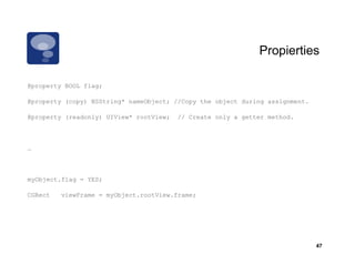 Propierties

@property BOOL flag;

@property (copy) NSString* nameObject; //Copy the object during assignment.

@property (
 p p    y (readonly) UIView* rootView;
                  y)                     // Create only a g
                                                      y   getter method.



…



myObject.flag = YES;

CGRect   viewFrame = myObject.rootView.frame;




                                                                              47
 