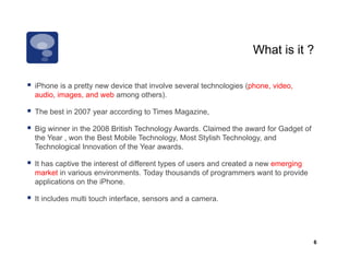 What is it ?

iPhone is a pretty new device that involve several t h l i ( h
iPh     i      tt      d i th t i      l         l technologies (phone, video,
                                                                         id
audio, images, and web among others).

The best in 2007 year according to Times Magazine,

Big winner in the 2008 British Technology Awards. Claimed the award for Gadget of
the Year , won the Best Mobile Technology, Most Stylish Technology, and
Technological Innovation of the Year awards.

It has captive the interest of different types of users and created a new emerging
market in various environments. Today thousands of programmers want to provide
applications on the iPhone.

It includes multi touch interface, sensors and a camera.




                                                                                     6
 