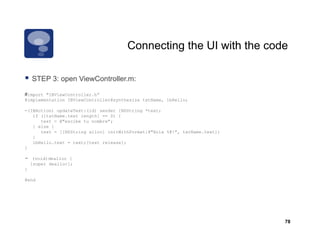 Connecting the UI with the code

    STEP 3: open ViewController.m:
         3       Vi C t ll

#import "IBViewController.h”
@implementation IBViewController@synthesize txtName, lbHello;

-(IBAction) updateText:(id) sender {NSString *text;
   if ([txtName.text length] == 0) {
      text = @"escibe tu nombre";
   } else {
      text = [[NSString alloc] initWithFormat:@"Hola %@!", txtName.text];
   }
   lbHello.text = text;[text release];
}

-    (void)dealloc {
    [super dealloc];
}

@end




                                                                            78
 