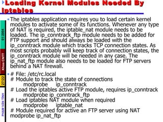 Loading Kernel Modules Needed By iptables The iptables application requires you to load certain kernel modules to activate some of its functions. Whenever any type of NAT is required, the iptable_nat module needs to be loaded. The ip_conntrack_ftp module needs to be added for FTP support and should always be loaded with the ip_conntrack module which tracks TCP connection states. As most scripts probably will keep track of connection states, the ip_conntrack module will be needed in any case. The ip_nat_ftp module also needs to be loaded for FTP servers behind a NAT firewall.  # File: /etc/rc.local # Module to track the state of connections modprobe  ip_conntrack # Load the iptables active FTP module, requires ip_conntrack modprobe ip_conntrack_ftp  # Load iptables NAT module when required modprobe  iptable_nat  # Module required for active an FTP server using NAT modprobe ip_nat_ftp   