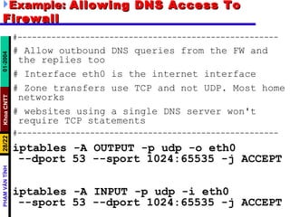 Example:  Allowing DNS Access To Firewall #------------------------------------------------------ # Allow outbound DNS queries from the FW and the replies too # Interface eth0 is the internet interface # Zone transfers use TCP and not UDP. Most home networks # websites using a single DNS server won't require TCP statements #------------------------------------------------------ iptables -A OUTPUT -p udp -o eth0  --dport 53 --sport 1024:65535 -j ACCEPT iptables -A INPUT -p udp -i eth0  --sport 53 --dport 1024:65535 -j ACCEPT 