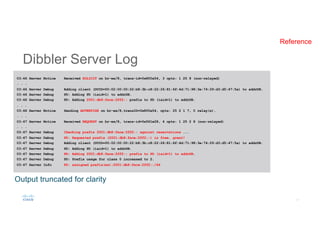 Dibbler Server Log
03:46 Server Notice Received SOLICIT on br-ex/8, trans-id=0x800a54, 3 opts: 1 25 8 (non-relayed)
. . .
03:46 Server Debug Adding client (DUID=00:02:00:00:22:b8:3b:c8:22:26:81:6f:4d:71:98:3e:74:29:d3:d5:47:5a) to addrDB.
03:46 Server Debug PD: Adding PD (iaid=1) to addrDB.
03:46 Server Debug PD: Adding 2001:db8:face:2ff2:: prefix to PD (iaid=1) to addrDB.
. . .
03:46 Server Notice Sending ADVERTISE on br-ex/8,transID=0x800a54, opts: 25 2 1 7, 0 relay(s).
. . .
03:47 Server Notice Received REQUEST on br-ex/8, trans-id=0x561e28, 4 opts: 1 25 2 8 (non-relayed)
. . .
03:47 Server Debug Checking prefix 2001:db8:face:2ff2:: against reservations ...
03:47 Server Debug PD: Requested prefix (2001:db8:face:2ff2::) is free, great!
03:47 Server Debug Adding client (DUID=00:02:00:00:22:b8:3b:c8:22:26:81:6f:4d:71:98:3e:74:29:d3:d5:47:5a) to addrDB.
03:47 Server Debug PD: Adding PD (iaid=1) to addrDB.
03:47 Server Debug PD: Adding 2001:db8:face:2ff2:: prefix to PD (iaid=1) to addrDB.
03:47 Server Debug PD: Prefix usage for class 0 increased to 2.
03:47 Server Info PD: assigned prefix(es):2001:db8:face:2ff2::/64
Output truncated for clarity
Reference
 
