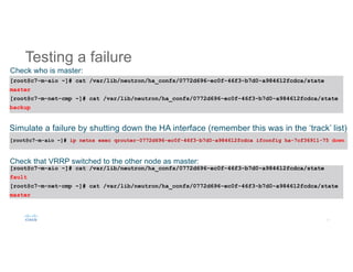Testing a failure
[root@c7-m-aio ~]# cat /var/lib/neutron/ha_confs/0772d696-ec0f-46f3-b7d0-a984612fcdca/state
master
[root@c7-m-net-cmp ~]# cat /var/lib/neutron/ha_confs/0772d696-ec0f-46f3-b7d0-a984612fcdca/state
backup
[root@c7-m-aio ~]# ip netns exec qrouter-0772d696-ec0f-46f3-b7d0-a984612fcdca ifconfig ha-7cf36911-75 down
[root@c7-m-aio ~]# cat /var/lib/neutron/ha_confs/0772d696-ec0f-46f3-b7d0-a984612fcdca/state
fault
[root@c7-m-net-cmp ~]# cat /var/lib/neutron/ha_confs/0772d696-ec0f-46f3-b7d0-a984612fcdca/state
master
Check who is master:
Simulate a failure by shutting down the HA interface (remember this was in the ‘track’ list):
Check that VRRP switched to the other node as master:
 