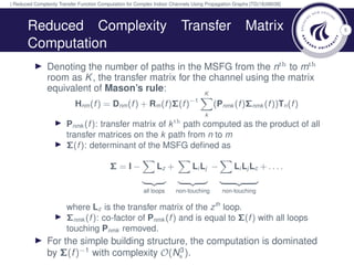 | Reduced Complexity Transfer Function Computation for Complex Indoor Channels Using Propagation Graphs [TD(18)08038]
5Reduced Complexity Transfer Matrix
Computation
Denoting the number of paths in the MSFG from the nth to mth
room as K, the transfer matrix for the channel using the matrix
equivalent of Mason’s rule:
Hnm(f) = Dnm(f) + Rm(f)Σ(f)−1
K
k
(Pnmk (f)Σnmk (f))Tn(f)
Pnmk (f): transfer matrix of kth path computed as the product of all
transfer matrices on the k path from n to m
Σ(f): determinant of the MSFG deﬁned as
Σ = I − Lz
all loops
+ Li Lj
non-touching
− Li Lj Lc
non-touching
+ . . . .
where Lz is the transfer matrix of the zth
loop.
Σnmk (f): co-factor of Pnmk (f) and is equal to Σ(f) with all loops
touching Pnmk removed.
For the simple building structure, the computation is dominated
by Σ(f)−1
with complexity O(N3
s ).
 
