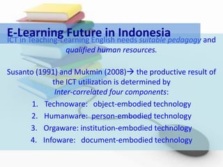 E-Learning Future in needs suitable pedagogy and
ICT in Teaching-Learning English
                                 Indonesia
                qualified human resources.

Susanto (1991) and Mukmin (2008) the productive result of
            the ICT utilization is determined by
             Inter-correlated four components:
       1. Technoware: object-embodied technology
      2. Humanware: person-embodied technology
      3. Orgaware: institution-embodied technology
      4. Infoware: document-embodied technology
 