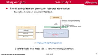 © 2015, NTT DOCOMO. INC. All Rights Reserved. ONS 2015
Filling out gaps case study-2
 Promise: requirement project on resource reservation
– Reservation feature not available in OpenStack
OpenStack
Promise plug-in
see https://wiki.opnfv.org/promise
6 contributions were made to ETSI NFV. Prototyping underway.
33
 