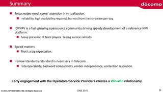 © 2015, NTT DOCOMO. INC. All Rights Reserved. ONS 2015
Summary
 Telco nodes need ‘some’ attention in virtualization.
 reliability, high availability required, but not from the hardware per-say.
 OPNFV is a fast-growing opensource community driving speedy development of a reference NFV
platform.
 heavy presence of telco players. Seeing success already.
 Speed matters
 That’s a big expectation.
 Follow standards. Standard is necessary in Telecom.
 Interoperability, backward compatibility, vendor-independence, contention resolution.
34
Early engagement with the Operators/Service Providers creates a Win-Win relationship
 
