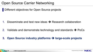 Page 37 © NEC Corporation 2015
Open Source Carrier Networking
▌Different objectives for Open Source projects
1. Disseminate and test new ideas  Research collaboration
2. Validate and demonstrate technology and standards  PoCs
3. Open Source industry platforms  large-scale projects
 