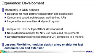 Page 43 © NEC Corporation 2015
Experience: Development
▌Modularity in OSS projects
 Designed for multi-partner collaboration and extensibility
 Component-based architectures, well-defined APIs
 Large active communities  dynamic system
▌Example: NEC NFV OpenStack development
 NEC extension modules for NFV use cases and requirements
 Development (including research and QA) completed in 8 months
▌Lesson: Flexibility, modular design a key enabler for fast
customization and extension
 