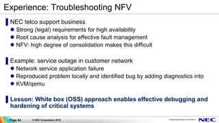 Page 44 © NEC Corporation 2015
Experience: Troubleshooting NFV
▌NEC telco support business
 Strong (legal) requirements for high availability
 Root cause analysis for effective fault management
 NFV: high degree of consolidation makes this difficult
▌Example: service outage in customer network
 Network service application failure
 Reproduced problem locally and identified bug by adding diagnostics into
 KVM/qemu
▌Lesson: White box (OSS) approach enables effective debugging and
hardening of critical systems
 