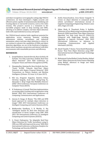 International Research Journal of Engineering and Technology (IRJET) e-ISSN: 2395-0056
Volume: 10 Issue: 10 | Oct 2023 www.irjet.net p-ISSN: 2395-0072
© 2023, IRJET | Impact Factor value: 8.226 | ISO 9001:2008 Certified Journal | Page 457
and object recognition. Leveraging the cutting-edge YOLOv4
architecture, we have developed a highly accurate and
efficient system capable of instantaneously identifying and
locating objects in real-world scenarios, such as live video
streams. This project's success is a testament to the
incredible progress made in deep learning and CNNs,
allowing us to address complex, real-time object detection
tasks with unprecedented accuracy and speed.
Our YOLOv4-based solution holds significant potential for
applications across numerous domains, including
autonomous vehicles, surveillance, and industrial
automation, where real-time object detection is critical. As
we continue to advance the capabilities of CNNs and object
detection algorithms, we are at the forefront of shaping a
future where machines can perceive and interact with their
environments with remarkable precision and efficiency.
REFERENCES
1. Joseph Redmon, Santosh Divvala, Ross Girshick, Ali
Farhadi,” You Only Look Once: Unified, Real-Time
Object Detection” 2016 IEEE Conference on
Computer Vision and Pattern Recognition (CVPR).
2. Shaoqing Ren, Kaiming He, Ross Girshick, Jian Sun
“Faster R-CNN: Towards Real-Time Object
Detection with Region Proposal Networks” IEEE
Transactions on Pattern Analysis and Machine
Intelligence (Volume: 39, Issue: 6, 01 June 2017).
3. Wei Liu, Dragomir Anguelov, Dumitru Erhan,
Christian Szegedy, Scott Reed, Cheng-Yang Fu,
Alexander C. Berg” Single Shot MultiBox Detector
(SSD)” 2016 Conference: European Conference on
Computer Vision (ECCV).
4. R. Venkatesan,A.Ganesh“Real timeimplementation
on moving object tracking and recognisation using
Matlab” IEEE 2012 International Conference on
Computing, Communication and Applications.
5. Amruta D. Dange, B. Momin “The CNN and DPM
based approach for multiple object detection in
images” IEEE 2019 International Conference on
Intelligent Computing and Control Systems (ICCS).
6. Madhusudan Upadhyay, S. K. Murthy, A. Raj
“Intelligent System for Real time detection and
classification of Aerial Targets using CNN” IEEE
2021 5th International Conference on Intelligent
Computing and Control Systems (ICICCS).
7. G. Vinod, Padmapriya “An Adaptable Real-Time
Object Detection for Traffic Surveillance using R-
CNN over CNN with Improved Accuracy”IEEE2022
International Conference on Business Analytics for
Technology and Security (ICBATS).
8. Anitha Ramachandran, Arun Kumar Sangaiah “A
review on object detection in unmanned aerial
vehicle surveillance” International Journal of
Cognitive ComputinginEngineering. Volume2,June
2021, Pages 215-228.
9. Abbas Shaik, R. Thandaiah Prabu, S. Radhika
“Detection of Face Mask using Convolutional Neural
Network (CNN) based Real-Time Object Detection
Algorithm You Only Look Once-V3 (YOLO-V3)
Compared with Single-Stage Detector (SSD)
Algorithm to Improve Precision” IEEE 2023
International Conference on Advances in
Computing, Communication and Applied
Informatics (ACCAI).
10. Akash Tripathi, T. Kumar, Tarun Kanth Dhansetty,J.
Kumar “Real Time Object Detection using CNN”
International Journal of Engineering & Technology
7(2):33-36.
11. Mohammad Farhad Bulbul, Faishal Badsha, Rafiqul
Islam” Object Detection by Point Feature Matching
using Matlab” Advances In Image and Video
Processing 5(6).
 